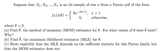 Suppose that X1, X2,....Xn is an iid sample of size n from a Pareto pdf of the form 0-1) otherwise, where θ > 0. (a) Find θ the method of moments (MOM) estimator for θ For what values of θ does θ exist? Why? (b) Find θ, the maximum likelihood estimator (MLE) for θ. (c) Show explicitly that the MLE depends on the sufficient statistic for this Pareto family but that the MOM estimator does not