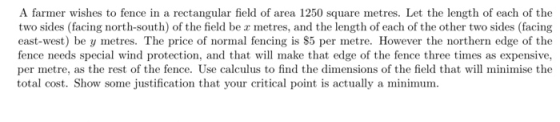 A farmer wishes to fence in a rectangular field of area 1250 square metres. Let the length of each of the two sides (facing north-south) of the field be z metres, and the length of each of the other two sides (facing east-west) be y metres. The price of normal fencing is S5 per metre. However the northern edge of the fence needs special wind protection, and that will make that edge of the fence three times as expensive, per metre, as the rest of the fence. Use calculus to find the dimensions of the field that will minimise the total cost. Show some justification that your critical point is actually a minimum.
