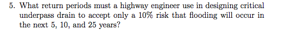 5. What return periods must a highway engineer use in designing critical underpass drain to accept only a 10% risk that flooding will occur in the next 5, 10, and 25 years?