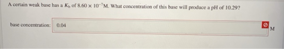 A certain weak base has a K of 8.60 x 107M. What concentration of this base will produce a pH of 10.29? base concentration: 0