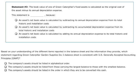 Statement #3: The book value of one of Green Caterpillars fixed assets is calculated as the original cost of the asset minus its annual depreciation expense. This statement is , because: O An assets net book value is calculated by subtracting its annual depreciation expense from its total historic and installation costs O An assets net book value is calculated by subtracting its accumulated depreciation expense from its total historic and installation costs O An assets net book value is calculated by adding its annual depreciation expense to its total historic and installation costs Based on your understanding of the different items reported in the balance sheet and the information they provide, which statement regarding Green Caterpillar Garden Supplies Inc.s balance sheet is consistent with U.S. Generally Accepted Accounting Principles (GAAP)? O The companys assets should be listed in alphabetical order. O The companys assets should be listed from those carrying the largest balance to those with the smallest balance. O The companys assets should be listed in the order in which they are to be converted into cash.