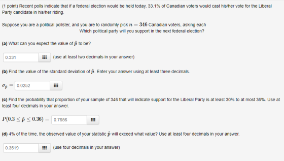 (1 point) Recent polls indicate that if a federal election would be held today. 33.1% of Canadian voters would cast his/her vote for the Liberal Party candidate in his/her riding. Suppose you are a political pollster, and you are to randomly pick n 346 Canadian voters, asking each Which political party will you support in the next federal election? (a) What can you expect the value of p to be? 0.331 li (use at least two decimals in your answer) (b) Find the value of the standard deviation of p. Enter your answer using at least three decimals. 0.0252 (c) Find the probability that proportion of your sample of 346 that will indicate support for the Liberal Party is at least 30% to at most 36%. Use at least four decimals in your answer P(0.3 Sp < 0.36)-0.7656 (d) 4% of the time, the observed value of your statistic p will exceed what value? Use at least four decimals in your answer. 0.3519 (use four decimals in your answer)