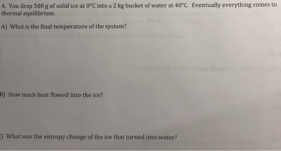 4. You drop 500 g of solid ice at 0°C into a 2 kg bucket of water at 40°C. Eventually everything comes to thermal equilibrium. A) What is the final temperature of the system? B) How much heat flowed into the ice? ) What was the entropy change of the ice that turned into water?