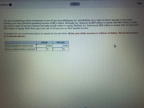 Help roblems You are considering a stock investment in one of two firms (NoEquity, Inc. and NoDebt, Inc.), both of which operate in the same industry and have identical operating income of $8.5 milion. NoEquity, Inc. finances its $55 million in assets with $54 million in debt on which it pays 10 percent interest annually) and $1 million in equity. NoDebt, Inc. finances its $55 million in assets with no debt and $55 million in equity. Both firms pay a tax rate of 30 percent on their taxable income. Calculate the net income and return on assets for the two firms. (Enter your dollar answers in millions of dollers. Round all answers to 2 decimal places.) AllDebt :5AlEquity Income available for asset funders Retum on asset-funders investment