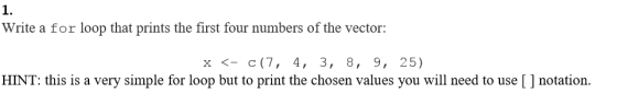 1. Write a for loop that prints the first four numbers of the vector: x <c(7, 4, 3, 8, 9, 25) HINT: this is a very simple for loop but to print the chosen values you will need to use [ ] notation