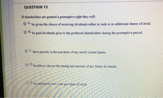QUESTION 13 If shareholders are granted a preemptive right they will: A. be given the choice of receiving dividends either in