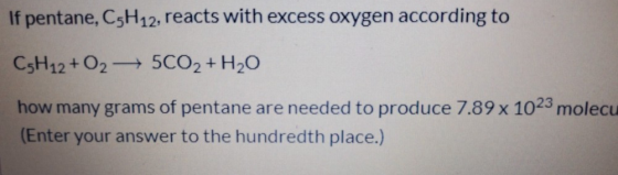 If pentane, C5H12, reacts with excess oxygen according to CsH12 + O2 +5CO2+ H20 how many grams of pentane are needed to produ
