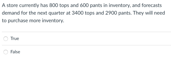 A store currently has 800 tops and 600 pants in inventory, and forecasts demand for the next quarter at 3400 tops and 2900 pants. They will need to purchase more inventory. True OFalse