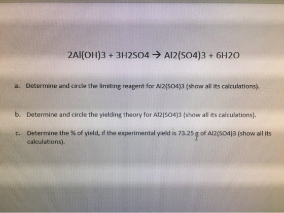 2Al(OH)3 + 3H2504 → Al2(SO4)3 + 6H2O a. Determine and circle the limiting reagent for A12(SO4)3 (show all its calculations). b. Determine and circle the yielding theory for Al2(S04)3 (show all its calculations). of Al2(SO4)3 (show all its Determine the % of yield, if the experimental yield is 73.25 calculations). c.