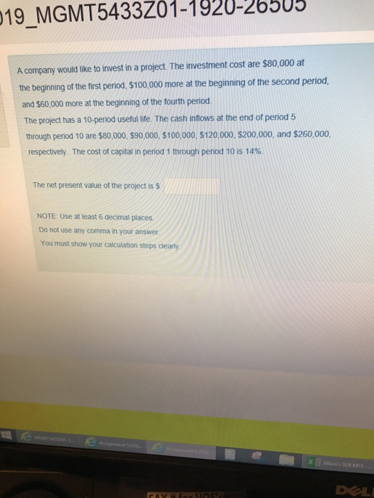 19 MGMT5433Z01-1920-26505 A company would like to invest in a project. The investment cost are $80,000 at the beginning of the first period, $100.000 more at the beginning of the second period and $60,000 more at the beginning of the fourth period The project has a 10-period useful life. The cash inflows at the end of period 5 through period 10 are $80,000., $90,000, $100,000, $120,000. $200,000, and $260,000 respectively. The cost of capital in period 1 through penod 10 is 14% The net present value of the project is $ NOTE: Use at least 6 decimal places. Do not use any comma in your answer You must show your calculation steps clearly