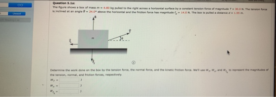 Question 5.1a The figure shows a box of mass m-4.80 kg puled to the right across a horontal surface by a constant tension force of magnitude r·30.0 N. The tension fren inclined at an angle θ-24.0° above the horizontal and the friction force has magnitude 4-14.0 N. The box is pulled a distance d·1.55-. Determine the work done on the box by the tension force, the normal force, and the kinetic friction ferce. wel use Wr W,r and w, to represent the magnitudes of the tension, normal, and friction forces, respectively Wr.