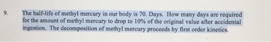 9. The half life of methyl mercury in our body is 70. Days. How many days are required for the amount of methyl mercury to drop to 10% of the original value after accidental ingestion. The decomposition of methyl mercury proceeds by first order kinetics.