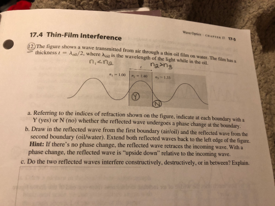 Wave Optics CHAPTER 17 17-5 17.4 Thin-Film Interference oure shows a wave transmitted from air through a thin oil film on water. The film has a kness t oil/2, where Noil is the wavelength of the light while in the oil. 2. The fi nicna n1 1.00 n2 1403 1.33 a. Referring to the indices of refraction shown on the figure, indicate at each boundary with a Y (yes) or N (no) whether the reflected wave undergoes a phase change at the boundary. b. Draw in the reflected wave from the first boundary (air/oil) and the reflected wave from the second boundary (oil/water). Extend both reflected waves back to the left edge of the figure. Hint: If theres no phase change, the reflected wave retraces the incoming wave. With a phase change, the reflected wave is upside down relative to the incoming wave. c. Do the two reflected waves interfere constructively, destructively, or in between? Explain.