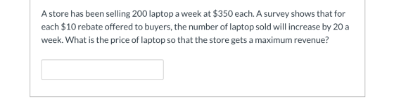 A store has been selling 200 laptop a week at $350 each. A survey shows that for each $10 rebate offered to buyers, the numbe