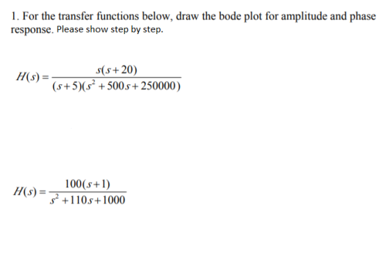 1. For the transfer functions below, draw the bode plot for amplitude and phase response. Please show step by step. (s+20) (s+5)(s+500s+250000) 100(s+1) s2 +110s+1000 H(s)