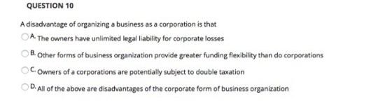 QUESTION 10 A disadvantage of organizing a business as a corporation is that A. The owners have unlimited legal liability for