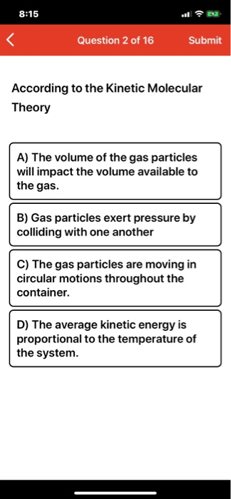 8:15 Question 2 of 16 Submit According to the Kinetic Molecular Theory A) The volume of the gas particles will impact the vol