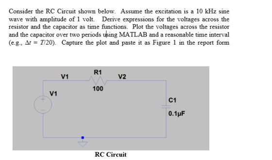 Consider the RC Circuit shown below. Assume the excitation is a 10 kHz sine wave with amplitude of 1 volt. Derive expressions for the voltages across the resistor and the capacitor as time functions. Plot the voltages across the resistor and the capacitor over two periods using MATLAB and a reasonable time interval (eg, M-T720). Capture the plot and paste it as Figure 1 in the report form R1 V1 V2 100 V1 C1 RC Circuit