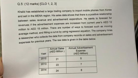 Q.5: (12 marks) [CLO 1, 2,3] Khalid has established a large trading company to import mobile phones from Korea and sell in the MENA region. His sales data shows that there is a positive relationship between sales revenue and advertisement expenditure. He wants to forecast for revenues if the advertisement expenses are increased from current years AED 12 million to AED 15 million. There are number of ways to forecast such as moving average method, and fitting a curve by using regression equation. The company hires a researcher who collects the data from company records on sales and advertisement expenses for previous years. The raw data is given in the table below. Annual Sales Annual Advertisement Expense (AED Million) 5 Year 2012 2013 2014 (AED Million ) 21 23 24