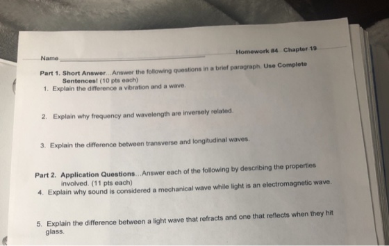 Name Homework #4 Chapter 19 Part 1. Short Answer...Answer the following questions in a brief paragraph. Use Complete 1. Explain the difference a vibration and a wave Sentences! (10 pts each) 2. Explain why frequency and wavelength are inversely related. 3. Explain the difference between transverse and longitudinal waves. Part 2. Application Questions.. . Answer each of the following by describing the properties 4. Explain why sound is considered a mechanical wave while light is an electromagnetic wave. involved. (11 pts each) 5. Explain the difference between a light wave that refracts and one that reflects when they hit glass.