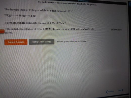 Use the Refereuces to sccess important valnes if needed far this qnestien The decomposition of hydrogen iodide on a gold surface at 150 C HI(g)--M H2(g) + ½ 12(g) is zero order in HI with a rate constant of 1.20 10 Ms If the initial concentration of HI is 0.529 M, the concentration of HI will be 0.106 M after hare Submit Answer Retry Entire Group 4 more group attempts remairning
