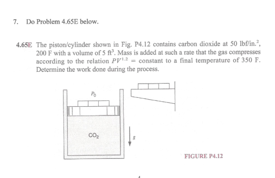 7. Do Problem 4.65E below. 4.65E The piston/cylinder shown in Fig. P4.12 contains carbon dioxide at 50 lbf/in.?, 200 F with a