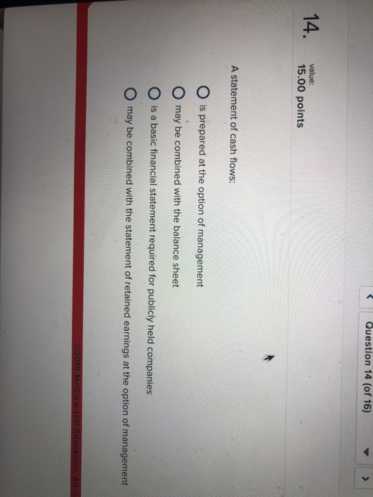 Question 14 (of 16) 14. vale 15.00 points A statement of cash flows: O is prepared at the option of management O may be combined with the balance sheet O is a basic financial statement required for publicly held companies O may be combined with the statement of retained earnings at the option of management