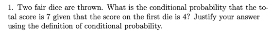 1. Two fair dice are thrown. What is the conditional probability that the to- tal score is 7 given that the score on the firs