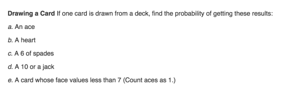 Drawing a Card If one card is drawn from a deck, find the probability of getting these results: a. An ace b. A heart c. A 6 of spades d. A 10 or a jack e. A card whose face values less than 7 (Count aces as 1.)