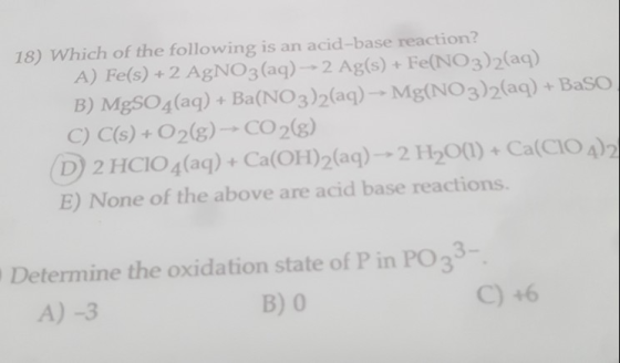 18) Which of the following is an acid-base reaction? A) Fe(s) + 2 AgNO3(aq) - 2 Ag(s) + Fe(NO3)2(aq) B) MgSO4(aq) + Ba(NO3)2(