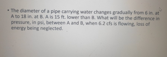 • The diameter of a pipe carrying water changes gradually from 6 in. at A to 18 in. at B. A is 15 ft. lower than B. What will