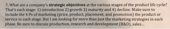 7. What are a companys strategic objectives at the various stages of the product life cycle? Thats each stage: 1) introduction 2) growth 3) maturity and 4) decline. Make sure to include the 4 Ps of marketing (price, product, placement, and promotion) the product or service in each stage. But I am looking for more than just the marketing strategies in each phase. Be sure to discuss production, research and development (R&D), sales..