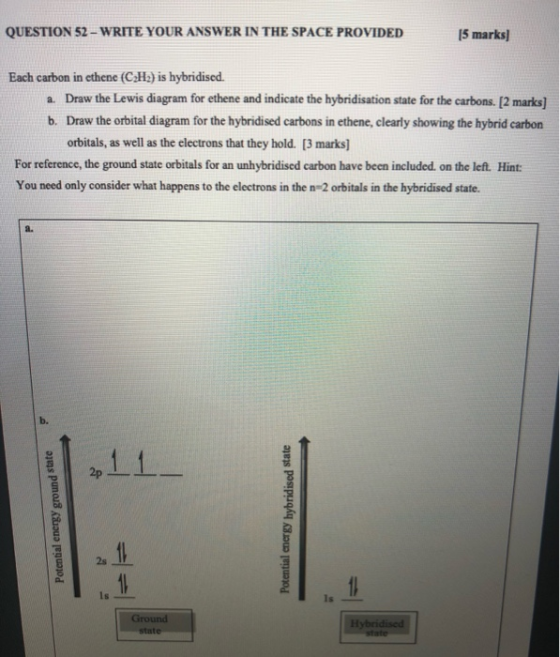 QUESTION 52 - WRITE YOUR ANSWER IN THE SPACE PROVIDED 15 marks] Each carbon in ethenc (CH) is hybridised. a. Draw the Lewis d