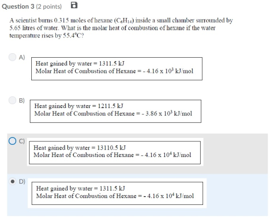 Question 3 (2 points) A scientist bus 0.315 moles of hexane (CHi4) inside a small chamber sonded by 5.65 litres of water. What is the molar heat of combustion of hexane if the water temperature rises by 55.4 C? A) Heat gained by water 1311.5 k.J Molar Heat of Combustion of Hexane -4.16 x 103 kJ/mol B) Heat gained by water = 1211.5 kJ Molar Heat of Combustion of Hexane -3.86 x 103 kJ/mol Heat gained by water 13110.5 kJ Molar Heat of Combustion of Hexane-4.16 x 104 kJ/mol D) Heat gained by water 1311.5 k.J Molar Heat of Combustion of Hexane--4.16 x 104 kJ/mol