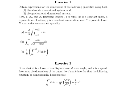 Exercise 1 Obtain expressions for the dimensions of the following quantities using both (1) the absolute dimensional system, and, (2) the gravitational dimensional system Here, x, x1, and x2 represent lengths , t is time, m is a constant mass, <a represents acceleration, g is a constant acceleration, and F represents force E is an unknown constant quantity drr2(t) dt C2 E mg 「x(t) dt Exercise 2 Given that F is a force. is a displacement. θ is an angle, and U is a speed determine the dimensions of the quantities I and k in order that the following equation be dimensionally homogeneous. Fdx =-1 2 dt2