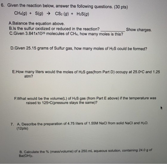 6. Given the reaction below, answer the following questions. (30 pts) CH4(g) + S(g) → CS2 (g) + H2S(g) A.Balance the equation