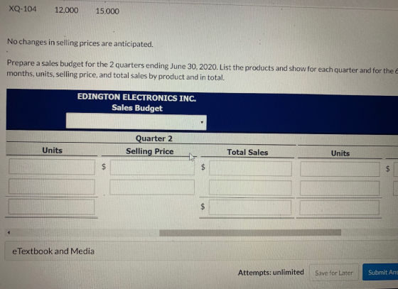XQ-104 12,000 15,000 No changes in selling prices are anticipated. Prepare a sales budget for the 2 quarters ending June 30,