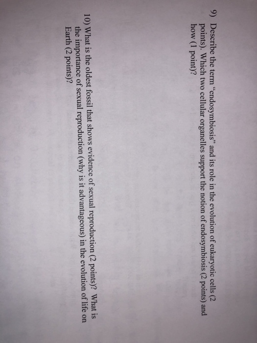 9) Describe the term endosymbiosis and its role in the evolution of eukaryotic cells (2 points). Which two cellular organelles support the notion of endosymbiosis (2 points) and how (1 point)? 10) What is the oldest fossil that shows evidence of sexual re production (2 points)? What is the importance of sexual reproduction (why is it advantageous) in the evolution of life on Earth (2 points)?