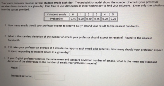 Your math professor receives several student emails each day. The probability model shows the number of emails your professor receives from students in a given day. Feel free to use StatCrunch or other technology to find your solutions. Enter only the solutions into the spaces provided. # student emails || 0 || 1 || 2 || 3 || 4 || 5 0.15 0.20 0.10 0.15 0.20 0.20 Probability 1. How many emails should your professor expect to receive daily? Round your result to the nearest hundredth. What is the standard deviation of the number of emails your professor should expect to receive? Round to the nearest hundredth 2 3. Iif it takes your professor an average of 5 minutes to reply to each email s/he recetves, how many should your professor expect to spend responding to student emails in a given day? 4. If your English professor receives the same mean and standard deviation number of emails, what is the mean and standard deviation of the difference in the number of emails your professors receive? Mean: Standard Deviation: