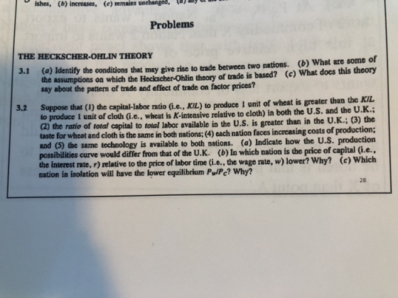 ishes, (b) increases, (e) remains unehanged, l Problems THE HECKSCHER-OHLIN THEORY 3.1 (a) Identify the conditions that may give rise to trade between two nations. (b) What are some of the assumptions on which the Heckscher-Ohlin theory of trade is based? (c) What does this theory say about the pattern of trade and effect of trade on factor prices? uppose that (1) the capital-labor ratio (Le , KL) to produce l unit of wheat is greater than theKL produce I unit of cloth (i.e., wheat is K-intensive relative to cloth) in both the U.S. and the U.K.: (2) the ratio of total capital to total labor available in the U.S. is greater than in the U.K.; (3) the taste for wheat and cloth is the same in both nations:(4) each nation faces increasing costs of production; and (5) the same technology is available to both nations. (a) Indicate how the U possibilities curve would differ from that of the U. K. (b) In which nation is the price of capital (i.e., the interest rate, r) relative to the price of labor time (i.e., the wage rate, w) lower? Why? (c) Which nation in isolation will have the lower equilibrium P/Pc? Why? 28