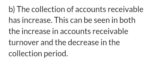 b) The collection of accounts receivable has increase. This can be seen in both the increase in accounts receivable turnover and the decrease in the collection period