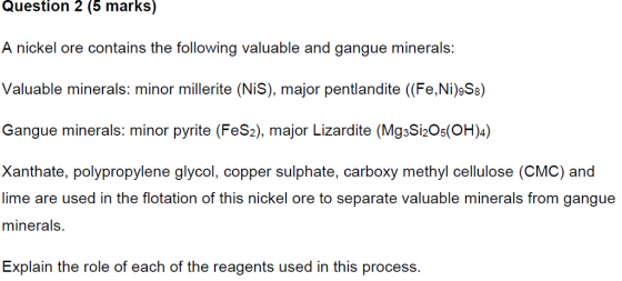 Question 2 (5 marks) A nickel ore contains the following valuable and gangue minerals: Valuable minerals: minor millerite (NiS), major pentlandite (Fe,Ni)Ss) Gangue minerals: minor pyrite (FeS2), major Lizardite (MgsSi2Os(OH)) Xanthate, polypropylene glycol, copper sulphate, carboxy methyl cellulose (CMC) and lime are used in the flotation of this nickel ore to separate valuable minerals from gangue minerals. Explain the role of each of the reagents used in this process.