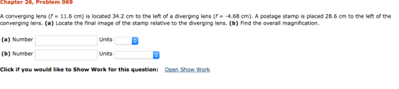 Chapter 26, Problem 069 A converging lens (f = 11.6 cm) is located 34.2 cm to the left of a diverging lens (f -4.68 cm). A po