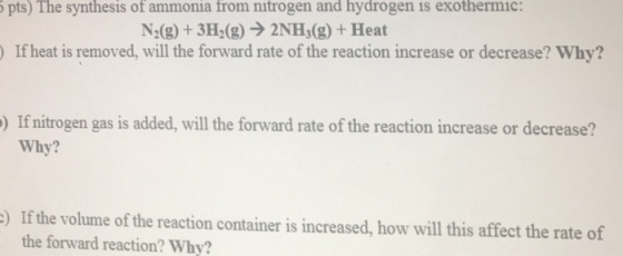 pts) The synthesis of ammonia from nitrogen and hydrogen is exothermic N2(g) + 3H2(g) → 2NH3(g) + Heat )If heat is removed, will the forward rate of the reaction increase or decrease? Why? ) If nitrogen gas is added, will the forward rate of the reaction increase or decrease? Why? If the volume of the reaction container is increased, how will this affect the rate of the forward reaction? Why? )