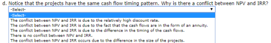 d. Notice that the projects have the same cash flow timing pattern. Why is there a conflict between NPV and IRR? -Select- -Se