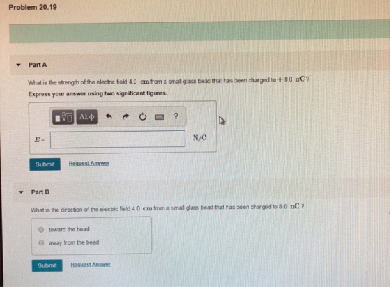 Problem 20.19 Part A What is the strength of the electric feld 4.0 cm from a small glass bead that has been charged to +80 nC Express your answer using two significant figures. E: N/C Submit Request Answer Part B What is the diretion of the electric field 40 cm from a small glass bead that has been charged to 80 DC? O toward the bead O away from the bead Submit