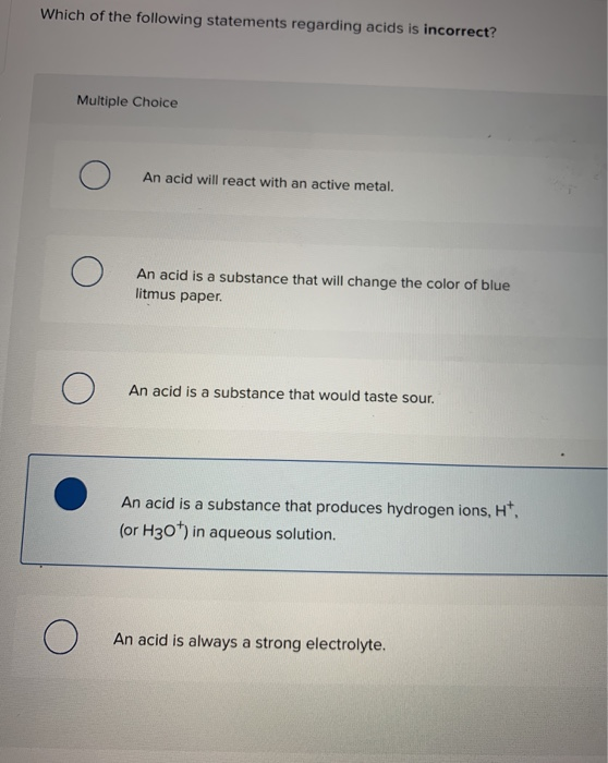 Which of the following statements regarding acids is incorrect? Multiple Choice An acid will react with an active metal. An a