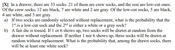 xl In a drawer, there are 33 socks. 21 of them are crew socks, and the rest are low-cut ones. Of the crew socks, 12 are black, 7 are white and 2 are gray. Of the low-cut socks, 5 are black, 4 are white, and 3 are gray. a) If two socks are randomly selected without replacement, what is the probability that the 1st is a low-cut sock and the 2nd is either a white or a gray sock? A fair die is tossed. If1 or 6 shows up, two socks will be drawn at random from the drawer without replacement. If neither 1 nor 6 shows up, three socks will be drawn at random without replacement. What is the probability that, among the drawn socks, there will be at least one white sock? b)