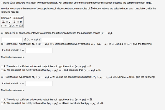 (1 point) (Give answers to at least two decimal places. For simplicity, use the standard normal distribution bacause the samples are both large.) In order to compare the means of two populations, independent random samples of 246 observations are selected from each population, with the following results: Sample 1 Sample 2 (a) Use a 96 % confidence interval to estimate the difference between the population means (M1-M2). (b) Test the null hypothesis: Ho : (41-42-0 versus the alternative hypothesis: 11 : Ci-H2) 0. Using α-004, give the following: the test statistic z The final conclusion is A. There is not sufficient evidence to reject the null hypothesis that (M1-μ2)-0. B. We can reject the null hypothesis that ( 1-2)-0 and conclude tha(μι-μ) 0. (c) Test the null hypothesis: Ho : (씨 μ2) = 28 versus the alternative hypothesis: Ha : (씨 μ2)メ28. Using α = 0.04, give the following: the test statistic z The final conclusion is A. There is not sufficient evidence to reject the null hypothesis that (11-H2)-28. B. We can reject the null hypothesis that (M1-12-28 and conclude that(μ,-μ2) * 28.