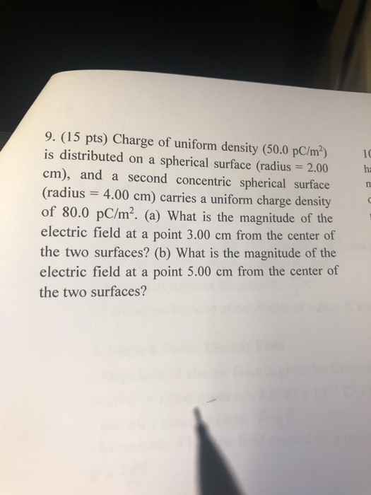 9. (15 pts) Charge of uniform density (50.0 pC/m2) is distributed on a spherical surface (radius 2.00 h cm), and a second concentric spherical surface (radius 4.00 cm) carries a uniform charge density of 80.0 pC/m2. (a) What is the magnitude of the electric field at a point 3.00 cm from the center of the two surfaces? (b) What is the magnitude of the electrie field at a point 5,00 em from the center of the two surfaces?